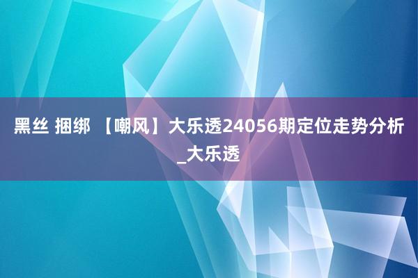 黑丝 捆绑 【嘲风】大乐透24056期定位走势分析_大乐透