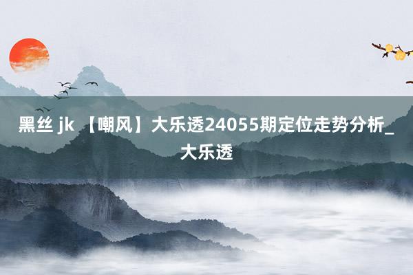 黑丝 jk 【嘲风】大乐透24055期定位走势分析_大乐透