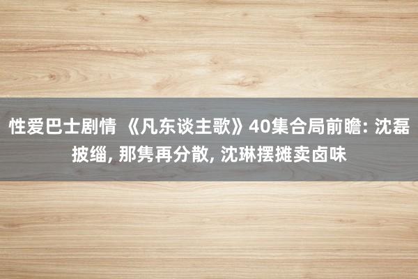 性爱巴士剧情 《凡东谈主歌》40集合局前瞻: 沈磊披缁， 那隽再分散， 沈琳摆摊卖卤味