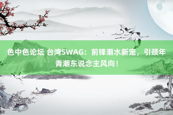 色中色论坛 台湾SWAG：前锋潮水新宠，引颈年青潮东说念主风向！