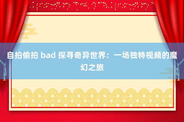 自拍偷拍 bad 探寻奇异世界：一场独特视频的魔幻之旅