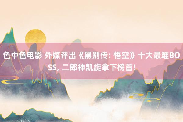 色中色电影 外媒评出《黑别传: 悟空》十大最难BOSS， 二郎神凯旋拿下榜首!