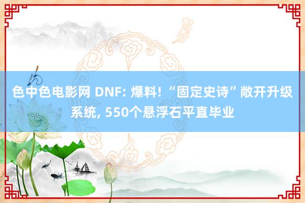 色中色电影网 DNF: 爆料! “固定史诗”敞开升级系统， 550个悬浮石平直毕业