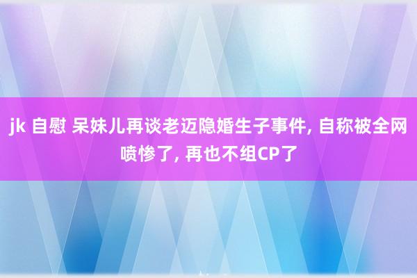 jk 自慰 呆妹儿再谈老迈隐婚生子事件， 自称被全网喷惨了， 再也不组CP了