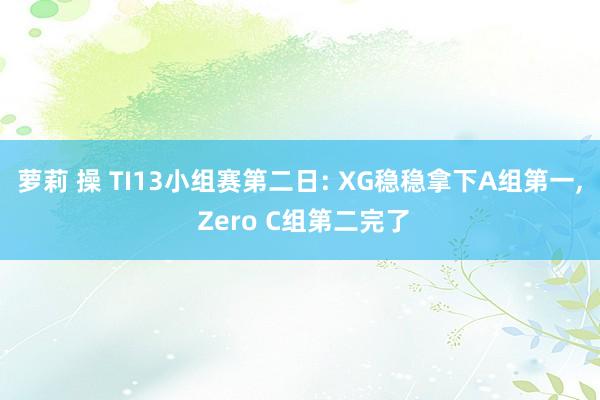 萝莉 操 TI13小组赛第二日: XG稳稳拿下A组第一， Zero C组第二完了