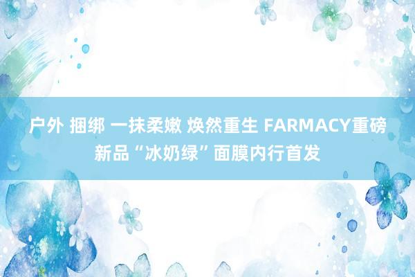 户外 捆绑 一抹柔嫩 焕然重生 FARMACY重磅新品“冰奶绿”面膜内行首发