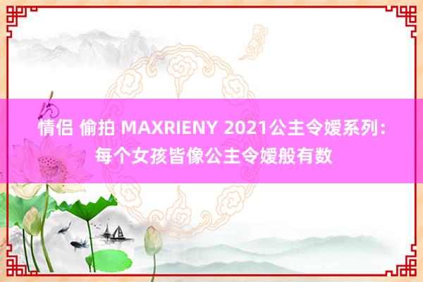 情侣 偷拍 MAXRIENY 2021公主令嫒系列： 每个女孩皆像公主令嫒般有数