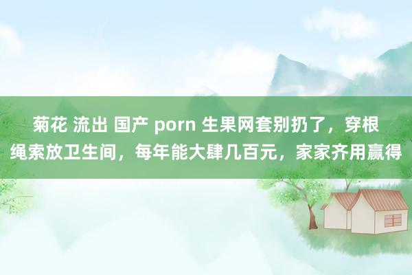 菊花 流出 国产 porn 生果网套别扔了，穿根绳索放卫生间，每年能大肆几百元，家家齐用赢得