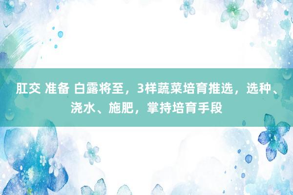 肛交 准备 白露将至，3样蔬菜培育推选，选种、浇水、施肥，掌持培育手段