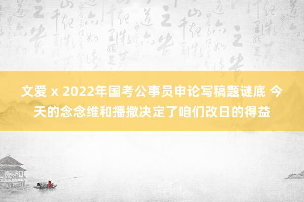 文爱 x 2022年国考公事员申论写稿题谜底 今天的念念维和播撒决定了咱们改日的得益