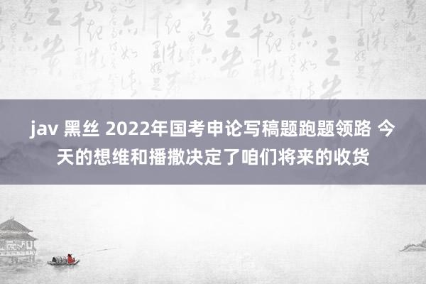 jav 黑丝 2022年国考申论写稿题跑题领路 今天的想维和播撒决定了咱们将来的收货