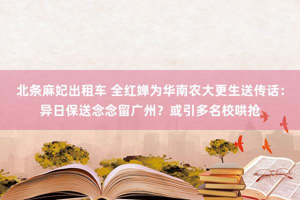 北条麻妃出租车 全红婵为华南农大更生送传话：异日保送念念留广州？或引多名校哄抢