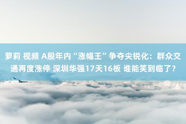 萝莉 视频 A股年内“涨幅王”争夺尖锐化：群众交通再度涨停 深圳华强17天16板 谁能笑到临了？