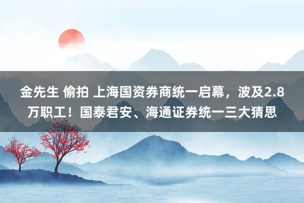 金先生 偷拍 上海国资券商统一启幕，波及2.8万职工！国泰君安、海通证券统一三大猜思