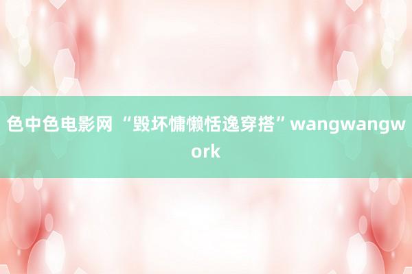 色中色电影网 “毁坏慵懒恬逸穿搭”wangwangwork