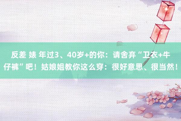 反差 婊 年过3、40岁+的你：请舍弃“卫衣+牛仔裤”吧！姑娘姐教你这么穿：很好意思、很当然！