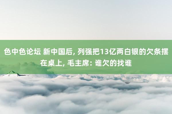 色中色论坛 新中国后， 列强把13亿两白银的欠条摆在桌上， 毛主席: 谁欠的找谁