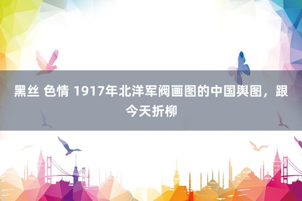 黑丝 色情 1917年北洋军阀画图的中国舆图，跟今天折柳