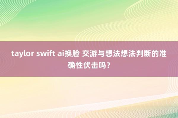 taylor swift ai换脸 交游与想法想法判断的准确性伏击吗？