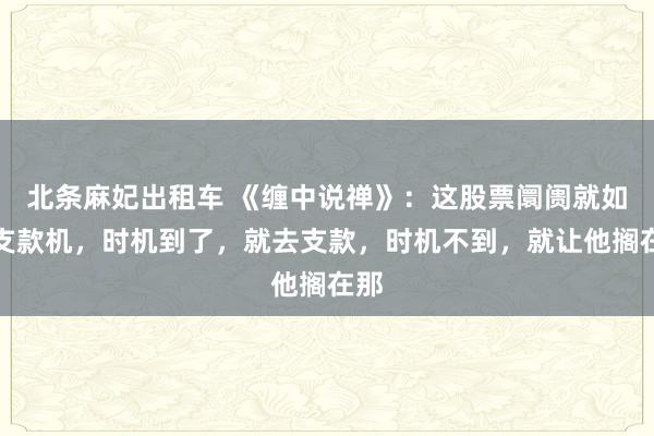 北条麻妃出租车 《缠中说禅》：这股票阛阓就如同支款机，时机到了，就去支款，时机不到，就让他搁在那