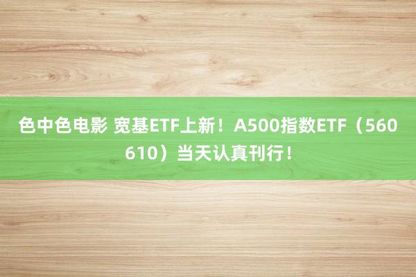 色中色电影 宽基ETF上新！A500指数ETF（560610）当天认真刊行！