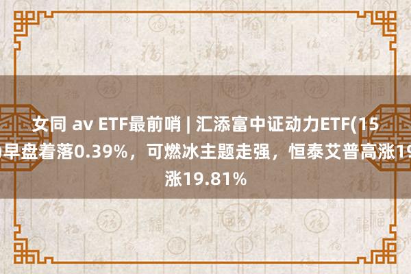 女同 av ETF最前哨 | 汇添富中证动力ETF(159930)早盘着落0.39%，可燃冰主题走强，恒泰艾普高涨19.81%