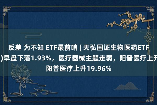 反差 为不知 ETF最前哨 | 天弘国证生物医药ETF(159859)早盘下落1.93%，医疗器械主题走弱，阳普医疗上升19.96%