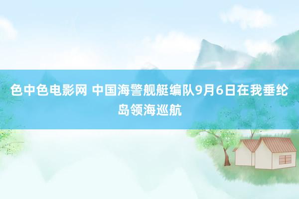 色中色电影网 中国海警舰艇编队9月6日在我垂纶岛领海巡航