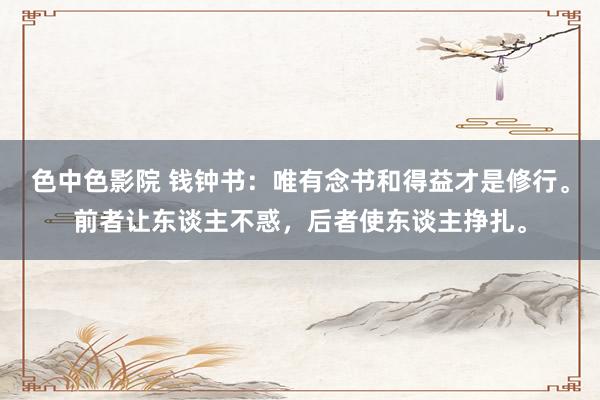 色中色影院 钱钟书：唯有念书和得益才是修行。前者让东谈主不惑，后者使东谈主挣扎。