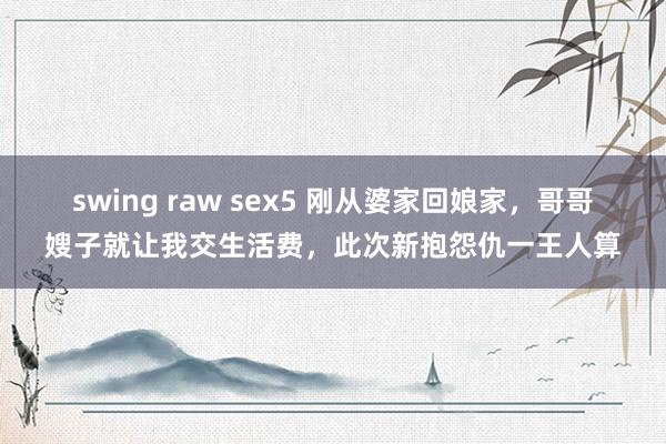 swing raw sex5 刚从婆家回娘家，哥哥嫂子就让我交生活费，此次新抱怨仇一王人算