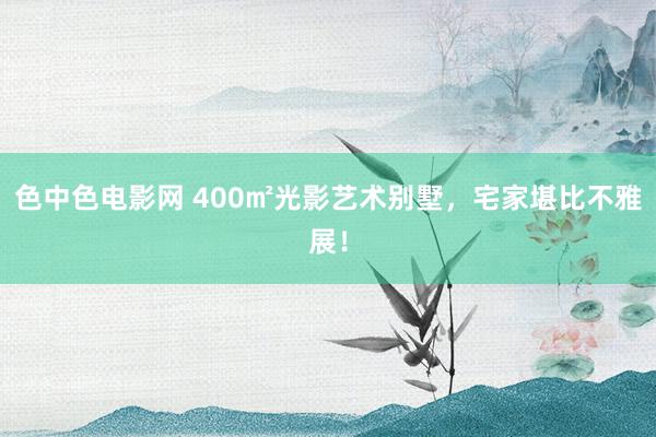 色中色电影网 400㎡光影艺术别墅，宅家堪比不雅展！