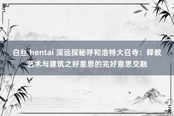 白丝 hentai 深远探秘呼和浩特大召寺：释教艺术与建筑之好意思的完好意思交融