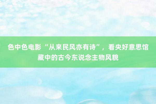 色中色电影 “从来民风亦有诗”，看央好意思馆藏中的古今东说念主物风貌