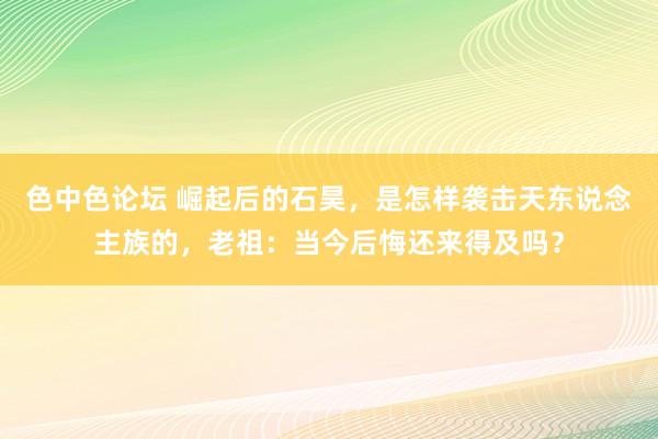 色中色论坛 崛起后的石昊，是怎样袭击天东说念主族的，老祖：当今后悔还来得及吗？