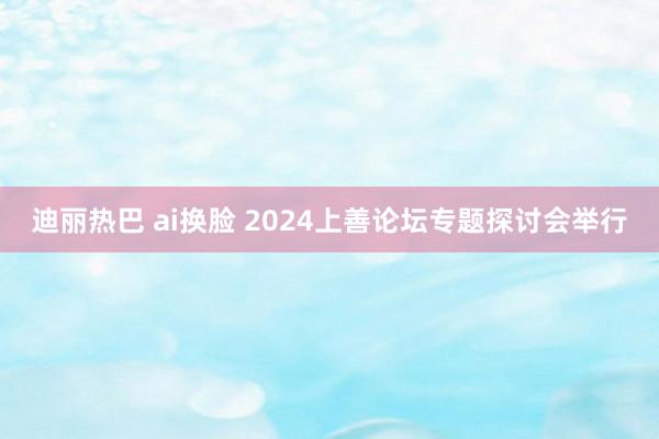 迪丽热巴 ai换脸 2024上善论坛专题探讨会举行