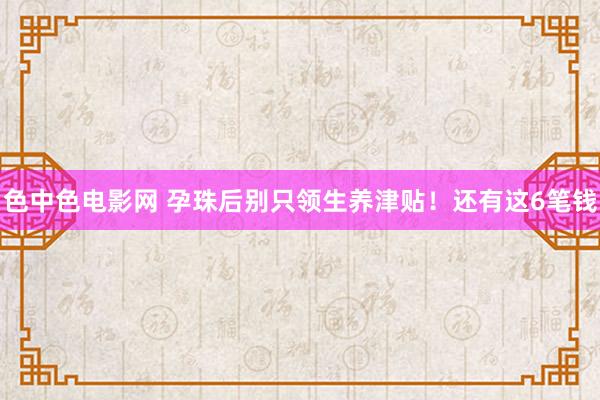 色中色电影网 孕珠后别只领生养津贴！还有这6笔钱