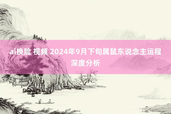 ai换脸 视频 2024年9月下旬属鼠东说念主运程深度分析