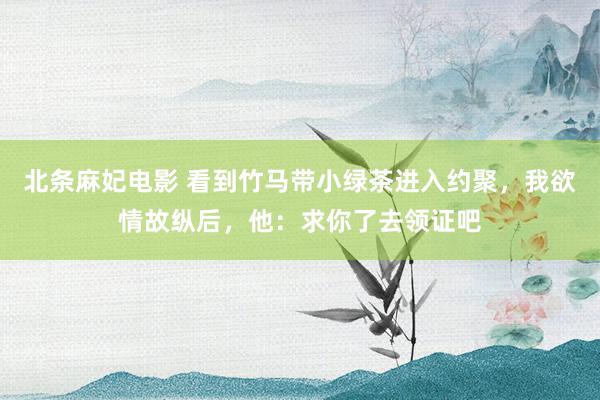 北条麻妃电影 看到竹马带小绿茶进入约聚，我欲情故纵后，他：求你了去领证吧