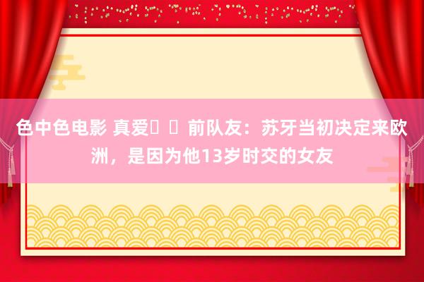 色中色电影 真爱❤️前队友：苏牙当初决定来欧洲，是因为他13岁时交的女友