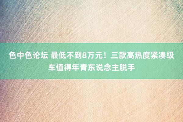 色中色论坛 最低不到8万元！三款高热度紧凑级车值得年青东说念主脱手