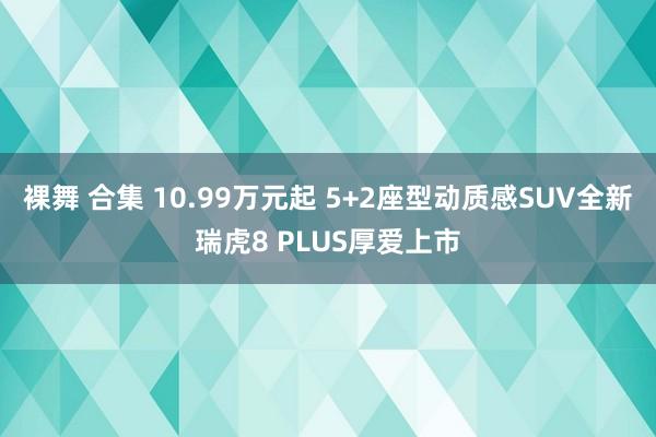 裸舞 合集 10.99万元起 5+2座型动质感SUV全新瑞虎8 PLUS厚爱上市