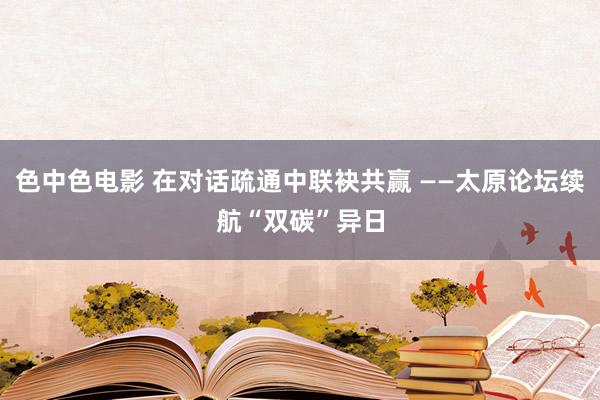 色中色电影 在对话疏通中联袂共赢 ——太原论坛续航“双碳”异日