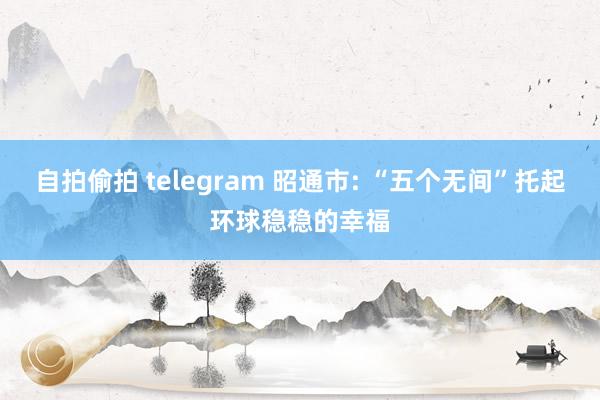 自拍偷拍 telegram 昭通市: “五个无间”托起环球稳稳的幸福