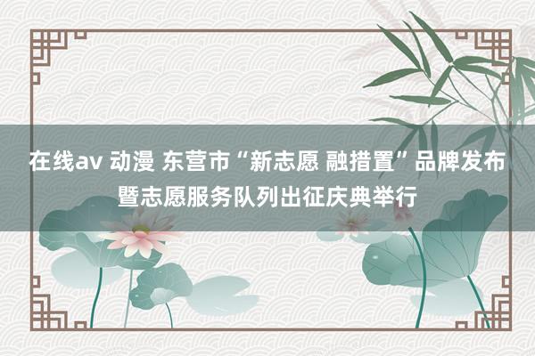 在线av 动漫 东营市“新志愿 融措置”品牌发布暨志愿服务队列出征庆典举行