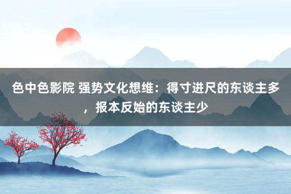 色中色影院 强势文化想维：得寸进尺的东谈主多，报本反始的东谈主少