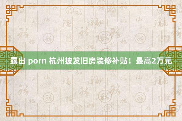 露出 porn 杭州披发旧房装修补贴！最高2万元