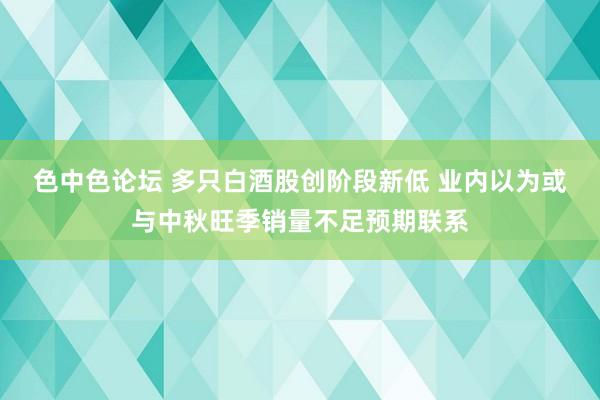 色中色论坛 多只白酒股创阶段新低 业内以为或与中秋旺季销量不足预期联系