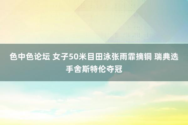 色中色论坛 女子50米目田泳张雨霏摘铜 瑞典选手舍斯特伦夺冠