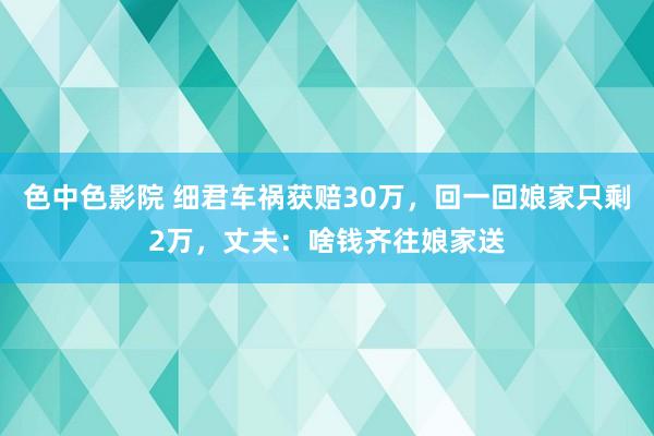 色中色影院 细君车祸获赔30万，回一回娘家只剩2万，丈夫：啥钱齐往娘家送