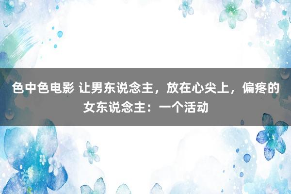 色中色电影 让男东说念主，放在心尖上，偏疼的女东说念主：一个活动